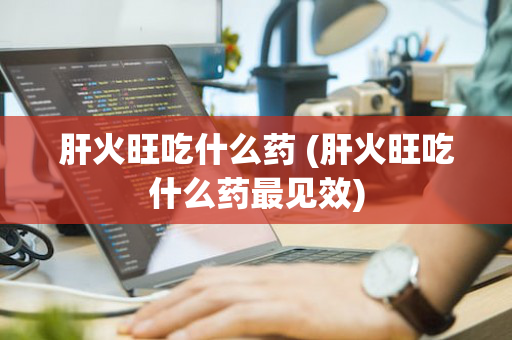 肝火旺吃什么药 (肝火旺吃什么药最见效)