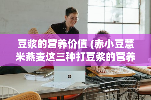 豆浆的营养价值 (赤小豆薏米燕麦这三种打豆浆的营养价值)