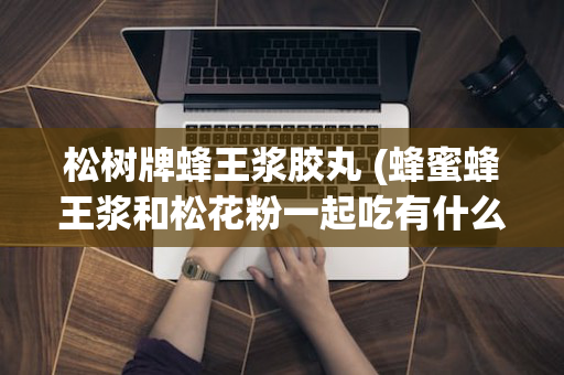 松树牌蜂王浆胶丸 (蜂蜜蜂王浆和松花粉一起吃有什么功效)