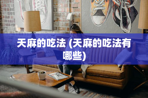 天麻的吃法 (天麻的吃法有哪些)