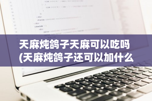 天麻炖鸽子天麻可以吃吗 (天麻炖鸽子还可以加什么一起炖吗)