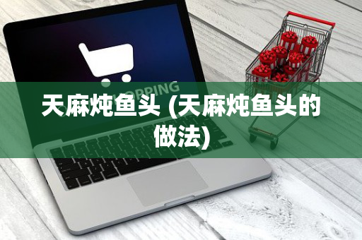 天麻炖鱼头 (天麻炖鱼头的做法)