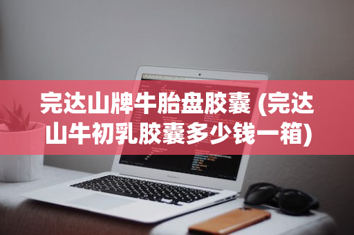 完达山牌牛胎盘胶囊 (完达山牛初乳胶囊多少钱一箱)