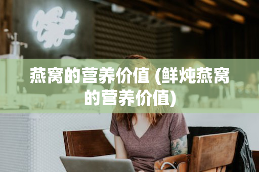 燕窝的营养价值 (鲜炖燕窝的营养价值)