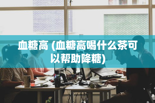 血糖高 (血糖高喝什么茶可以帮助降糖)