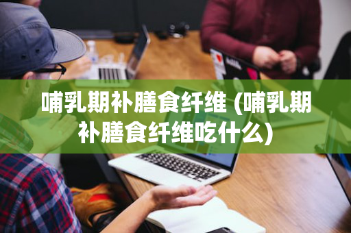 哺乳期补膳食纤维 (哺乳期补膳食纤维吃什么)