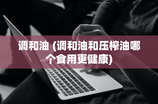 调和油 (调和油和压榨油哪个食用更健康)