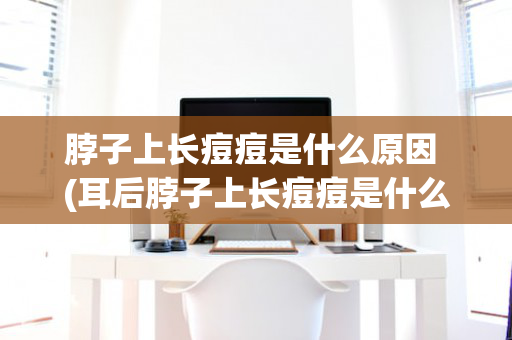 脖子上长痘痘是什么原因 (耳后脖子上长痘痘是什么原因)