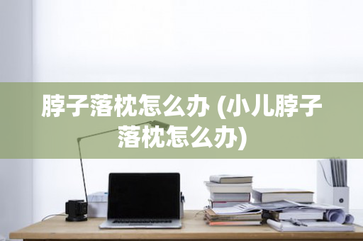 脖子落枕怎么办 (小儿脖子落枕怎么办)
