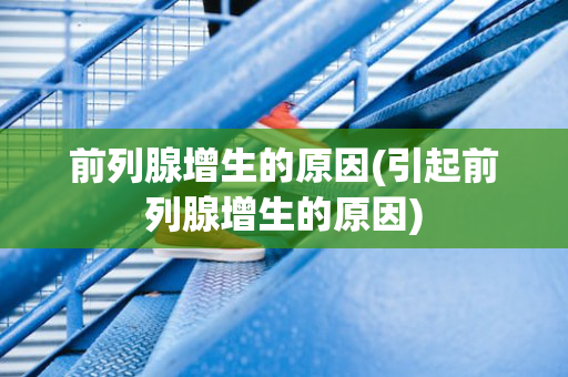 前列腺增生的原因(引起前列腺增生的原因)