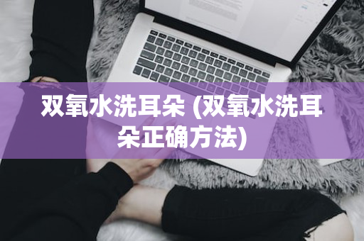 双氧水洗耳朵 (双氧水洗耳朵正确方法)