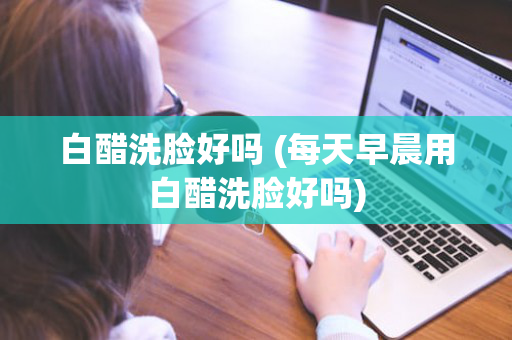 白醋洗脸好吗 (每天早晨用白醋洗脸好吗)