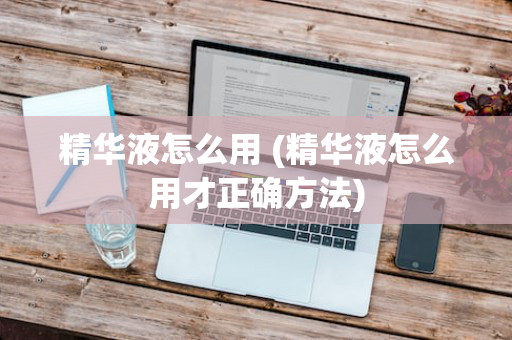 精华液怎么用 (精华液怎么用才正确方法)