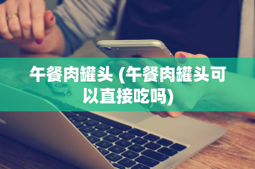 午餐肉罐头 (午餐肉罐头可以直接吃吗)