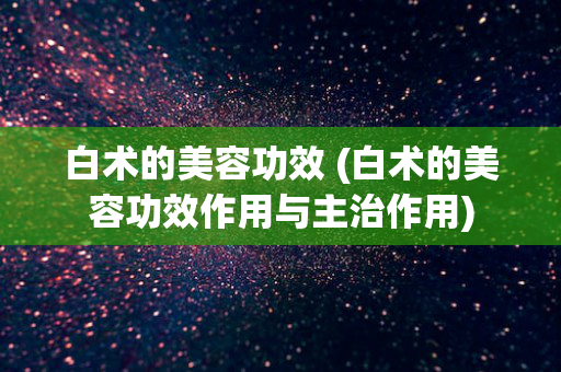白术的美容功效 (白术的美容功效作用与主治作用)