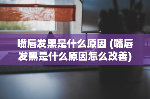 嘴唇发黑是什么原因 (嘴唇发黑是什么原因怎么改善)