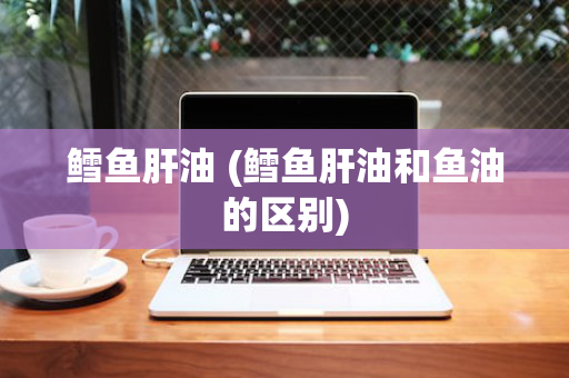 鳕鱼肝油 (鳕鱼肝油和鱼油的区别)