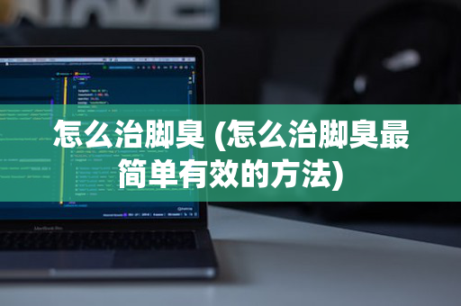 怎么治脚臭 (怎么治脚臭最简单有效的方法)
