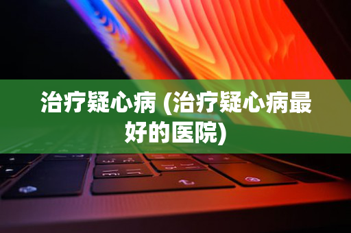 治疗疑心病 (治疗疑心病最好的医院)
