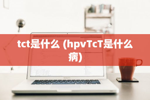 tct是什么 (hpvTcT是什么病)