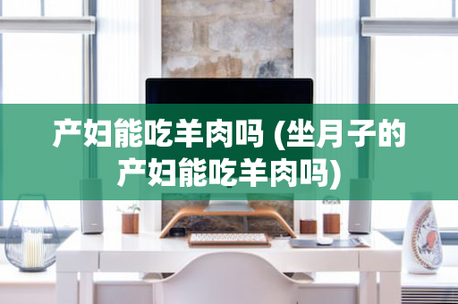 产妇能吃羊肉吗 (坐月子的产妇能吃羊肉吗)