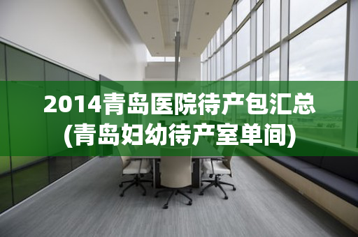 2014青岛医院待产包汇总(青岛妇幼待产室单间)