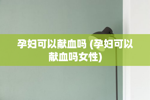 孕妇可以献血吗 (孕妇可以献血吗女性)