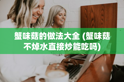 蟹味菇的做法大全 (蟹味菇不焯水直接炒能吃吗)