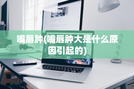 嘴唇肿(嘴唇肿大是什么原因引起的)