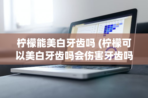 柠檬能美白牙齿吗 (柠檬可以美白牙齿吗会伤害牙齿吗)