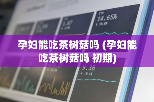 孕妇能吃茶树菇吗 (孕妇能吃茶树菇吗 初期)