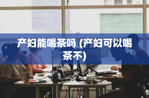 产妇能喝茶吗 (产妇可以喝茶不)