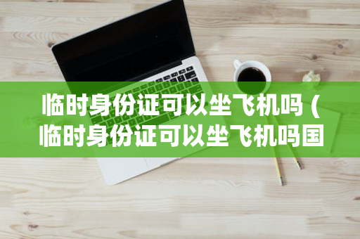 临时身份证可以坐飞机吗 (临时身份证可以坐飞机吗国内)