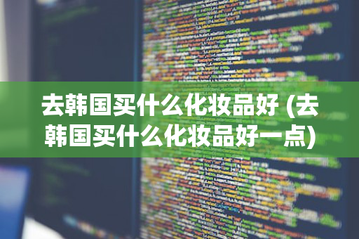 去韩国买什么化妆品好 (去韩国买什么化妆品好一点)