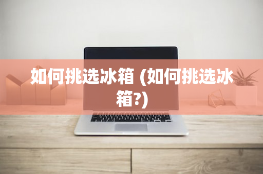 如何挑选冰箱 (如何挑选冰箱?)