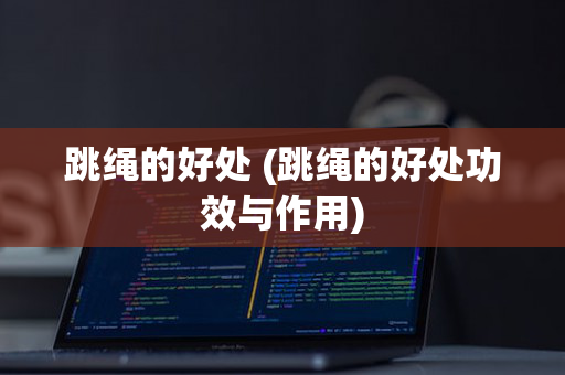 跳绳的好处 (跳绳的好处功效与作用)