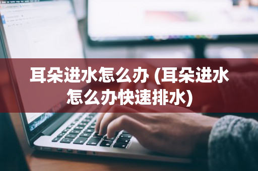 耳朵进水怎么办 (耳朵进水怎么办快速排水)
