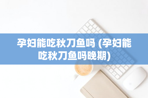 孕妇能吃秋刀鱼吗 (孕妇能吃秋刀鱼吗晚期)