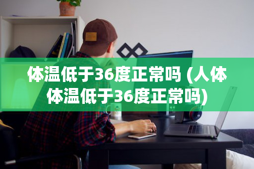 体温低于36度正常吗 (人体体温低于36度正常吗)