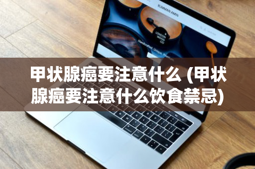 甲状腺癌要注意什么 (甲状腺癌要注意什么饮食禁忌)