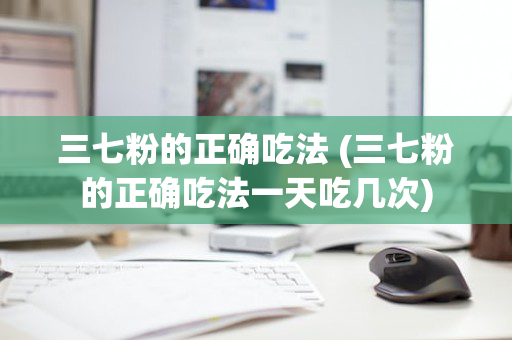 三七粉的正确吃法 (三七粉的正确吃法一天吃几次)