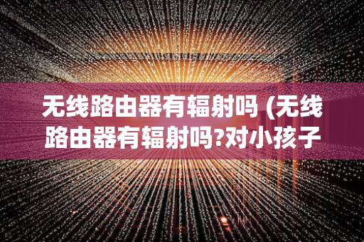 无线路由器有辐射吗 (无线路由器有辐射吗?对小孩子有影响吗)
