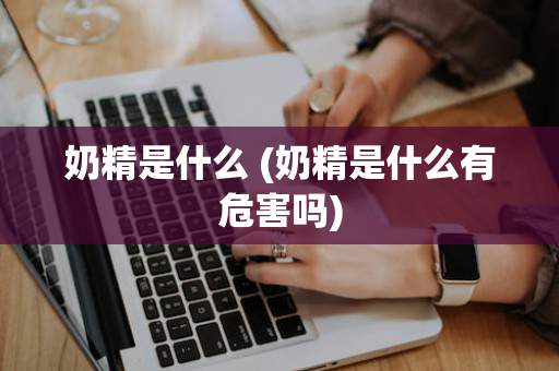 奶精是什么 (奶精是什么有危害吗)
