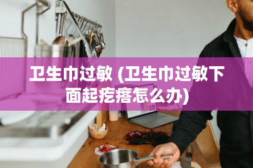 卫生巾过敏 (卫生巾过敏下面起疙瘩怎么办)