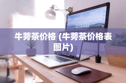 牛蒡茶价格 (牛蒡茶价格表图片)
