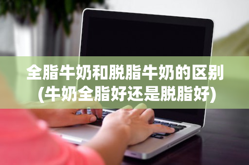 全脂牛奶和脱脂牛奶的区别 (牛奶全脂好还是脱脂好)
