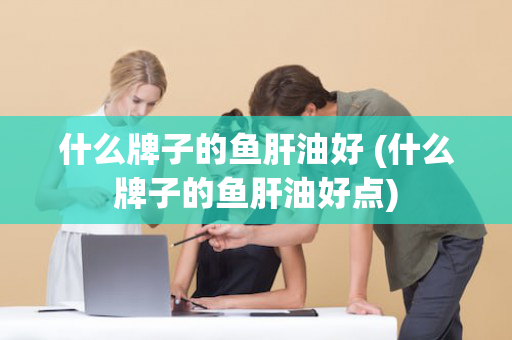 什么牌子的鱼肝油好 (什么牌子的鱼肝油好点)