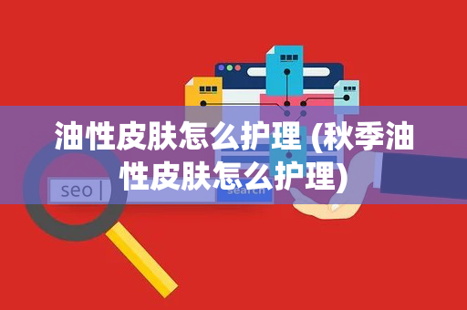 油性皮肤怎么护理 (秋季油性皮肤怎么护理)