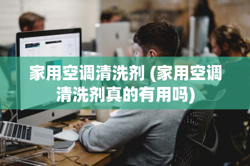 家用空调清洗剂 (家用空调清洗剂真的有用吗)