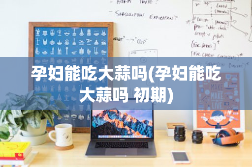孕妇能吃大蒜吗(孕妇能吃大蒜吗 初期)